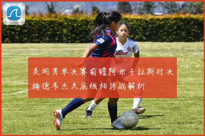 美网男单决赛前瞻阿尔卡拉斯对决梅德韦杰夫底线相持战解析