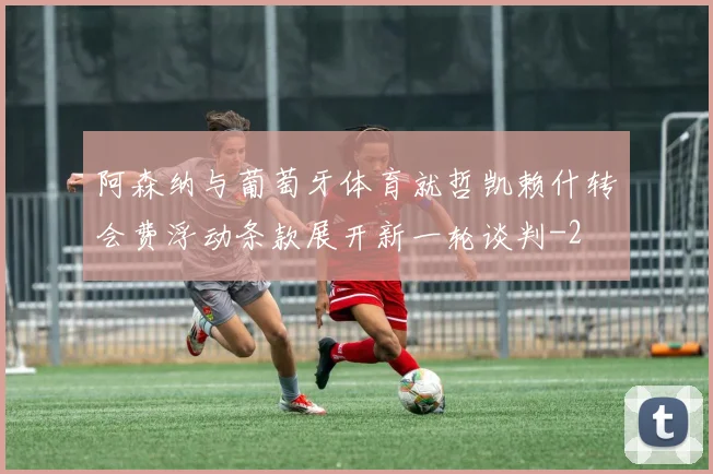 阿森纳与葡萄牙体育就哲凯赖什转会费浮动条款展开新一轮谈判