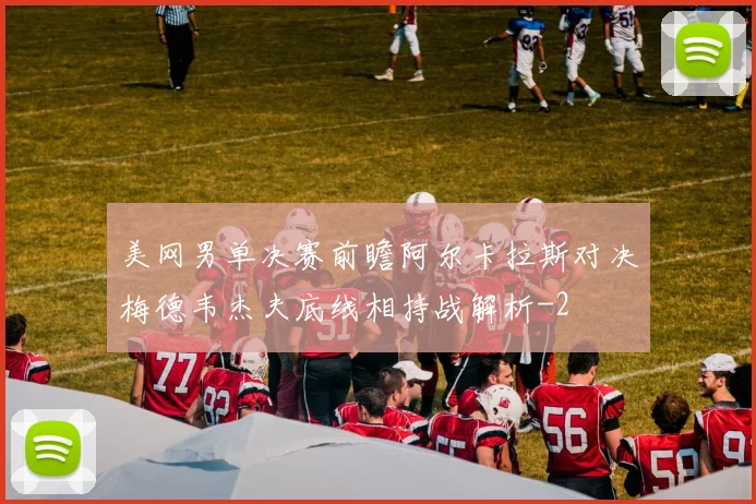 美网男单决赛前瞻阿尔卡拉斯对决梅德韦杰夫底线相持战解析