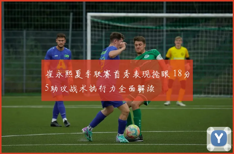 崔永熙夏季联赛首秀表现抢眼 18分5助攻战术执行力全面解读