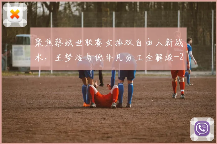 聚焦蔡斌世联赛女排双自由人新战术，王梦洁与倪非凡分工全解读
