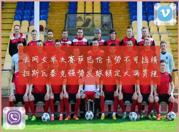 法网女单决赛萨巴伦卡势不可挡横扫斯瓦泰克强势发球锁定大满贯桂冠