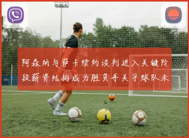 阿森纳与萨卡续约谈判进入关键阶段薪资结构成为胜负手关乎球队未来