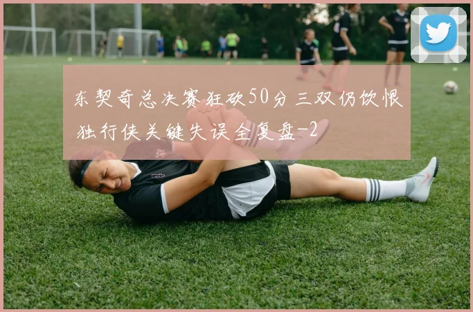东契奇总决赛狂砍50分三双仍饮恨 独行侠关键失误全复盘