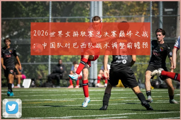 2026世界女排联赛总决赛巅峰之战:中国队对巴西队战术调整前瞻预测