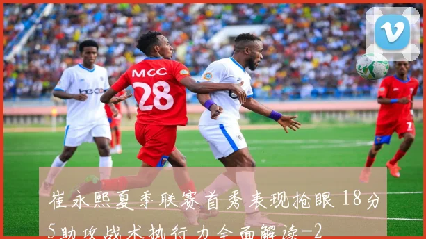 崔永熙夏季联赛首秀表现抢眼 18分5助攻战术执行力全面解读