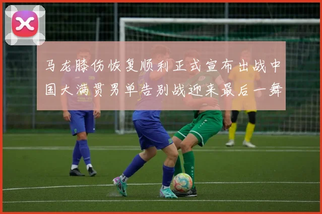 马龙膝伤恢复顺利正式宣布出战中国大满贯男单告别战迎来最后一舞