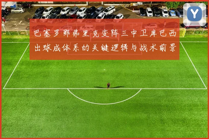 巴塞罗那弗里克变阵三中卫库巴西出球成体系的关键逻辑与战术前景