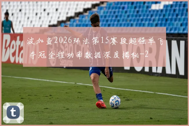 波加查2026环法第15赛段超强单飞 夺冠全程功率数据深度揭秘