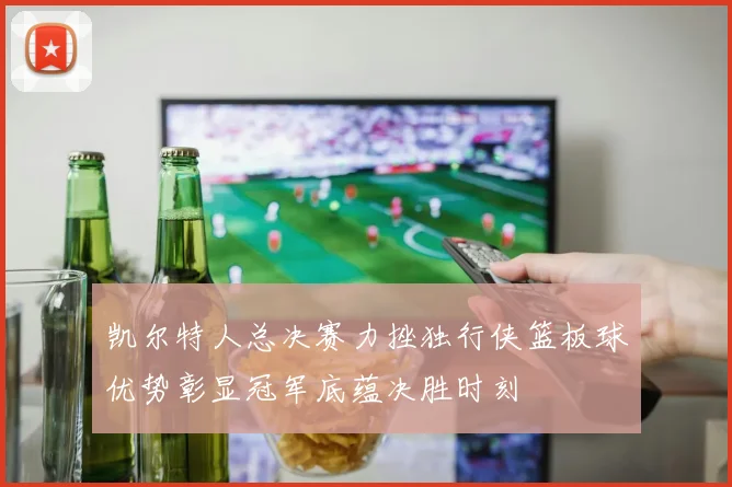 凯尔特人总决赛力挫独行侠篮板球优势彰显冠军底蕴决胜时刻