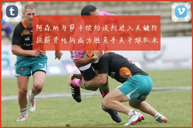 阿森纳与萨卡续约谈判进入关键阶段薪资结构成为胜负手关乎球队未来