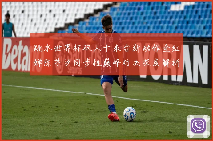 跳水世界杯双人十米台新动作全红婵陈芋汐同步性巅峰对决深度解析