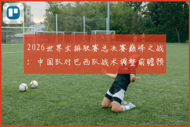 2026世界女排联赛总决赛巅峰之战：中国队对巴西队战术调整前瞻预测