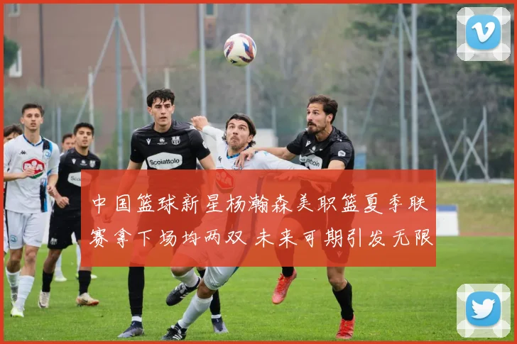 中国篮球新星杨瀚森美职篮夏季联赛拿下场均两双 未来可期引发无限遐想