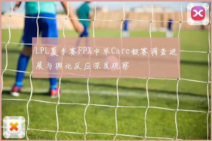 LPL夏季赛FPX中单Care假赛调查进展与舆论反应深度观察