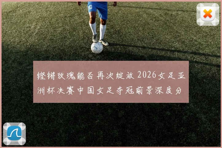铿锵玫瑰能否再次绽放 2026女足亚洲杯决赛中国女足夺冠前景深度分析