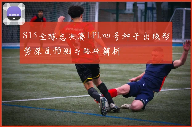 S15全球总决赛LPL四号种子出线形势深度预测与路径解析