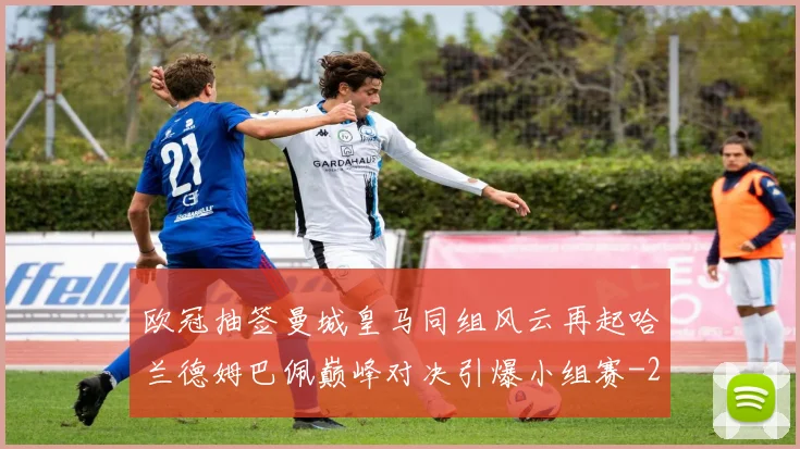 欧冠抽签曼城皇马同组风云再起哈兰德姆巴佩巅峰对决引爆小组赛