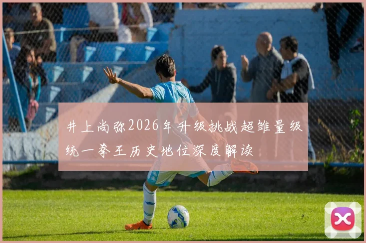 井上尚弥2026年升级挑战超雏量级统一拳王历史地位深度解读