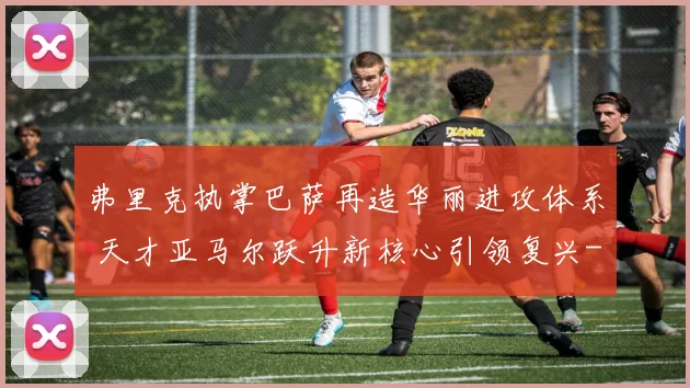 弗里克执掌巴萨再造华丽进攻体系 天才亚马尔跃升新核心引领复兴