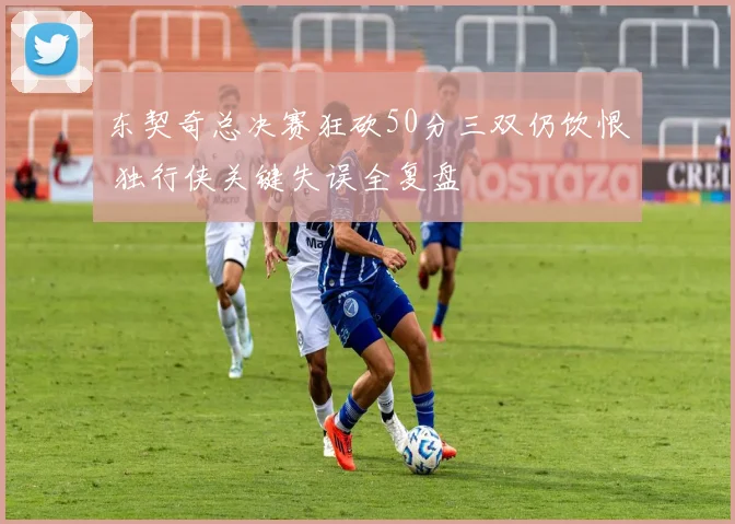 东契奇总决赛狂砍50分三双仍饮恨 独行侠关键失误全复盘