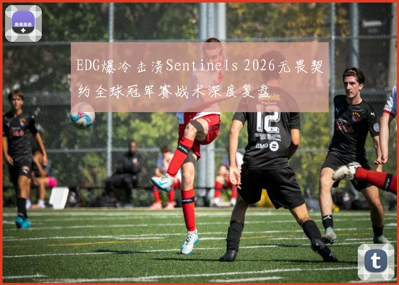 EDG爆冷击溃Sentinels 2026无畏契约全球冠军赛战术深度复盘