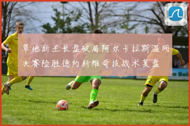 草地新王长盘破局阿尔卡拉斯温网决赛险胜德约科维奇技战术复盘