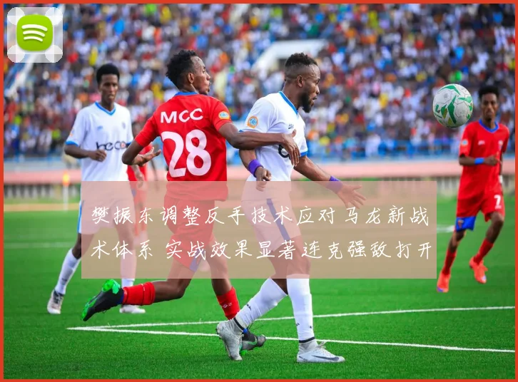 樊振东调整反手技术应对马龙新战术体系 实战效果显著连克强敌打开新局