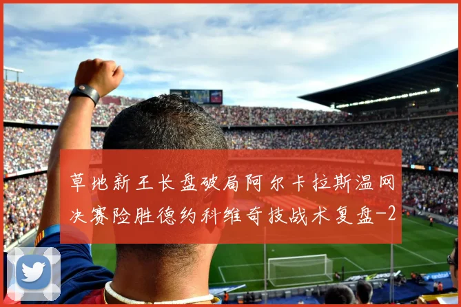 草地新王长盘破局阿尔卡拉斯温网决赛险胜德约科维奇技战术复盘