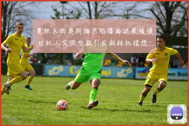 曼联求购奥斯梅恩陷僵局进展缓慢 经纪人突现伦敦引发新转机猜想