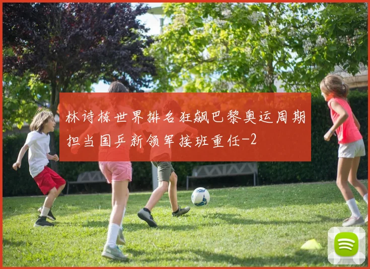 林诗栋世界排名狂飙巴黎奥运周期担当国乒新领军接班重任