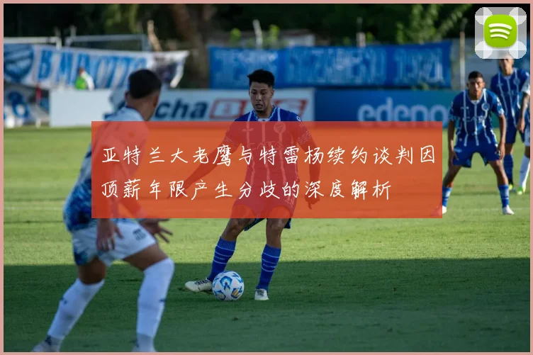 亚特兰大老鹰与特雷杨续约谈判因顶薪年限产生分歧的深度解析