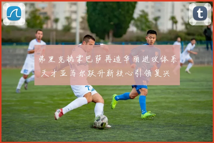 弗里克执掌巴萨再造华丽进攻体系 天才亚马尔跃升新核心引领复兴