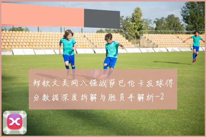 郑钦文美网八强战萨巴伦卡发球得分数据深度拆解与胜负手解析