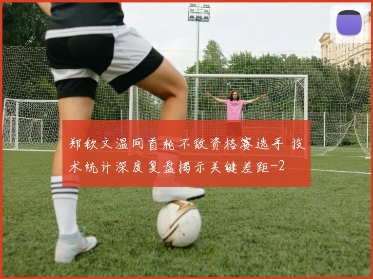 郑钦文温网首轮不敌资格赛选手 技术统计深度复盘揭示关键差距