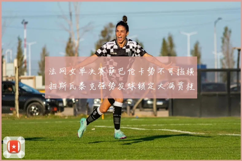 法网女单决赛萨巴伦卡势不可挡横扫斯瓦泰克强势发球锁定大满贯桂冠