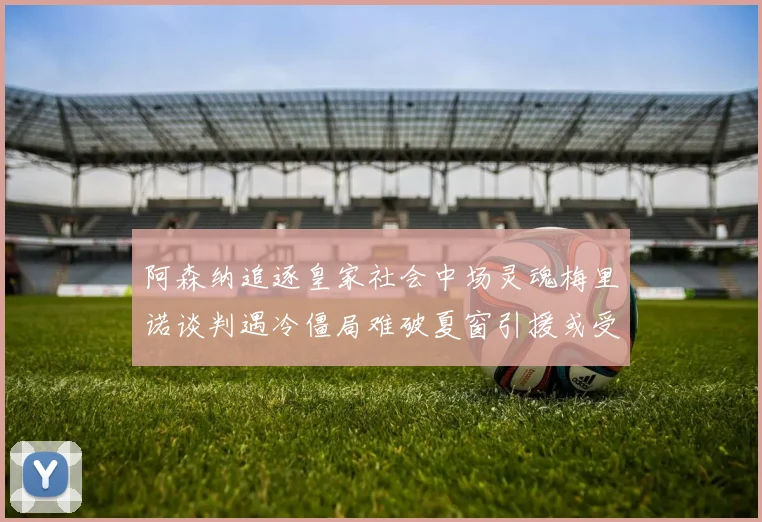 阿森纳追逐皇家社会中场灵魂梅里诺谈判遇冷僵局难破夏窗引援或受阻