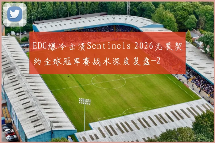 EDG爆冷击溃Sentinels 2026无畏契约全球冠军赛战术深度复盘