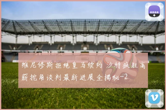 维尼修斯拒绝皇马续约 沙特疯狂高薪挖角谈判最新进展全揭秘