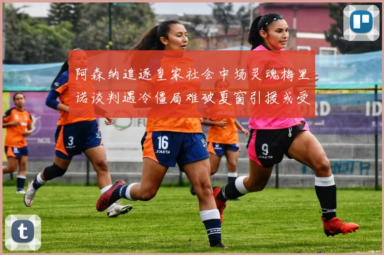 阿森纳追逐皇家社会中场灵魂梅里诺谈判遇冷僵局难破夏窗引援或受阻