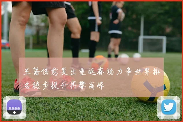 王蔷伤愈复出重返赛场力争世界排名稳步提升再攀高峰
