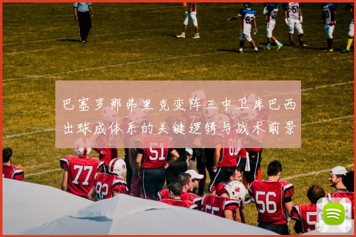 巴塞罗那弗里克变阵三中卫库巴西出球成体系的关键逻辑与战术前景