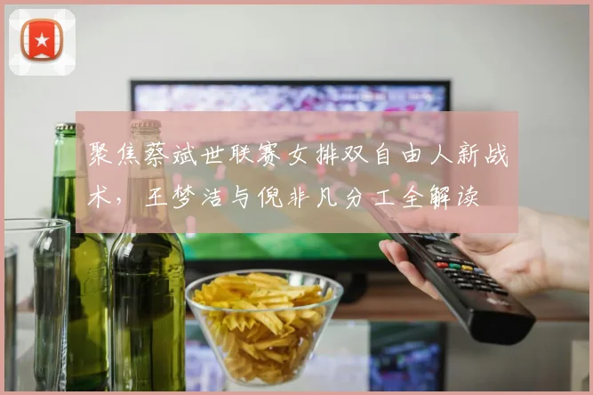 聚焦蔡斌世联赛女排双自由人新战术，王梦洁与倪非凡分工全解读
