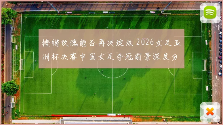 铿锵玫瑰能否再次绽放 2026女足亚洲杯决赛中国女足夺冠前景深度分析