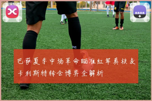 巴萨夏季中场革命瞄准红军真核麦卡利斯特转会博弈全解析