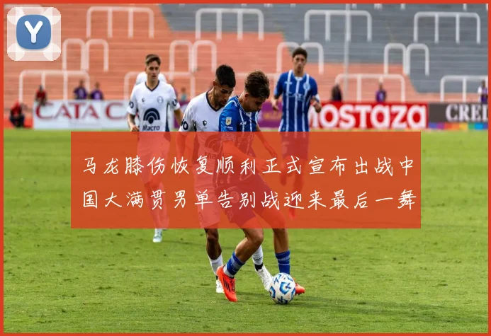 马龙膝伤恢复顺利正式宣布出战中国大满贯男单告别战迎来最后一舞