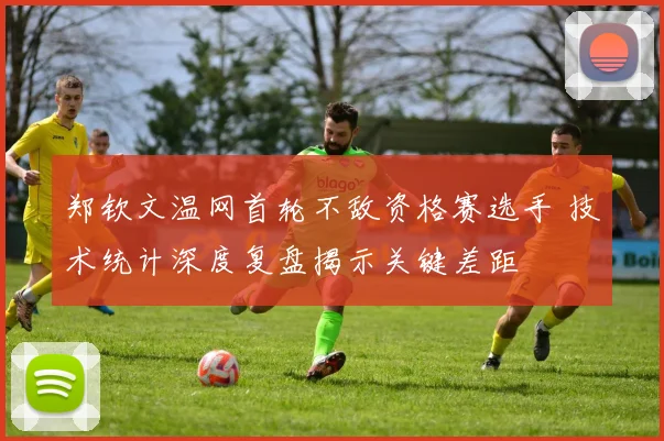 郑钦文温网首轮不敌资格赛选手 技术统计深度复盘揭示关键差距