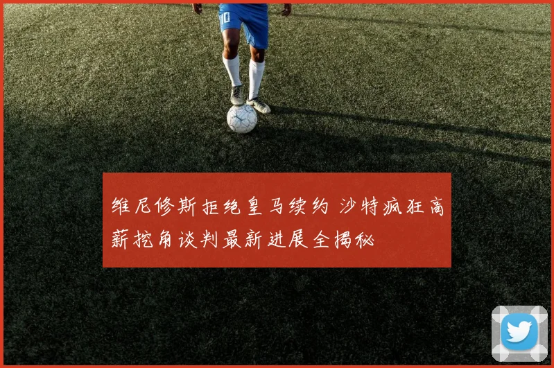 维尼修斯拒绝皇马续约 沙特疯狂高薪挖角谈判最新进展全揭秘