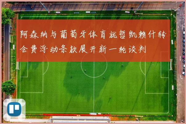 阿森纳与葡萄牙体育就哲凯赖什转会费浮动条款展开新一轮谈判