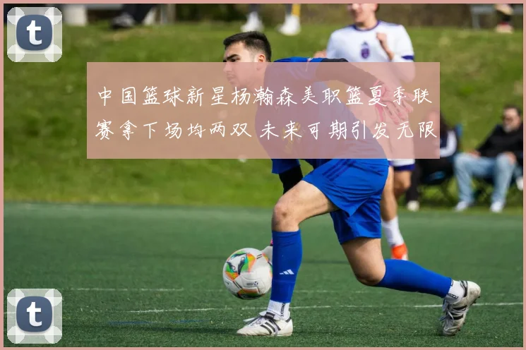 中国篮球新星杨瀚森美职篮夏季联赛拿下场均两双 未来可期引发无限遐想